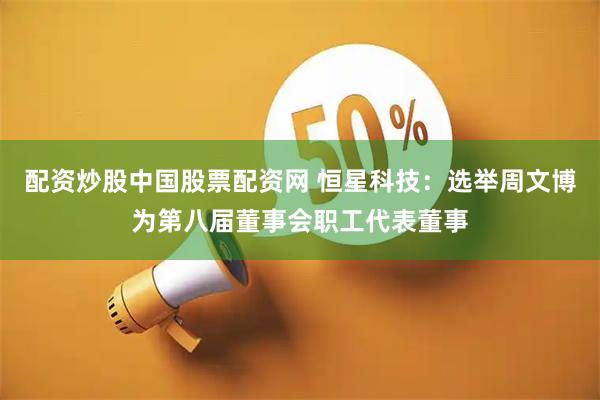 配资炒股中国股票配资网 恒星科技：选举周文博为第八届董事会职工代表董事