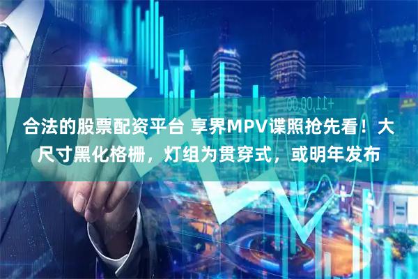 合法的股票配资平台 享界MPV谍照抢先看！大尺寸黑化格栅，灯组为贯穿式，或明年发布