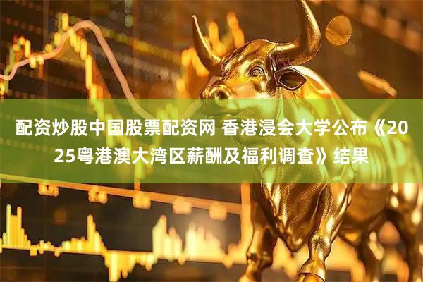 配资炒股中国股票配资网 香港浸会大学公布《2025粤港澳大湾区薪酬及福利调查》结果