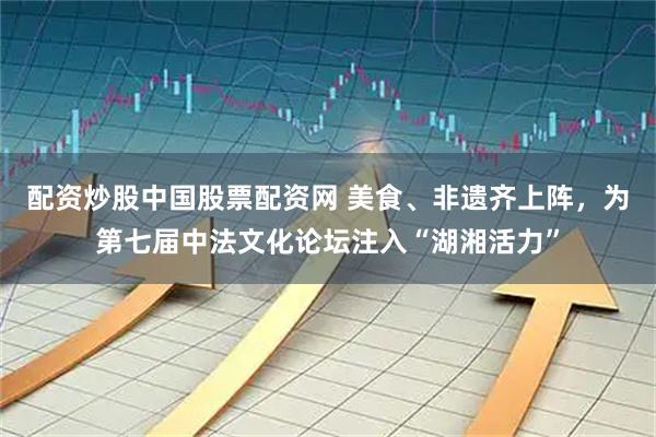 配资炒股中国股票配资网 美食、非遗齐上阵，为第七届中法文化论坛注入“湖湘活力”