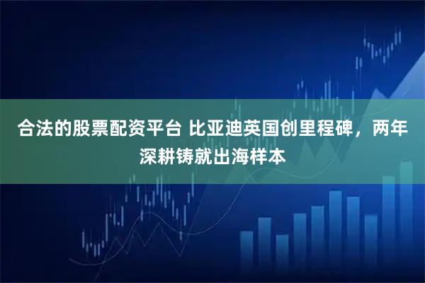 合法的股票配资平台 比亚迪英国创里程碑，两年深耕铸就出海样本