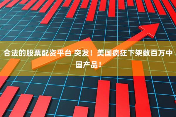 合法的股票配资平台 突发！美国疯狂下架数百万中国产品！