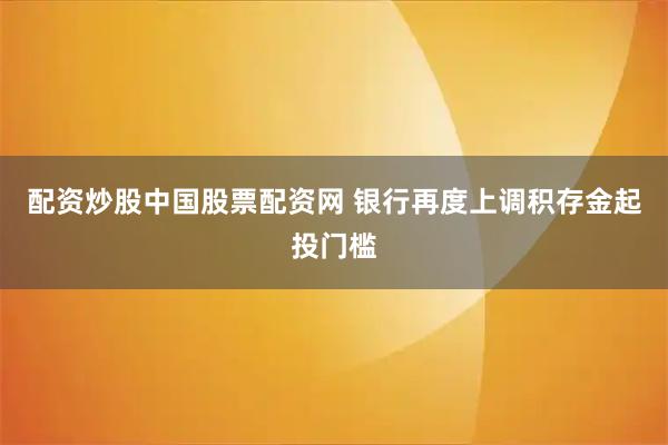配资炒股中国股票配资网 银行再度上调积存金起投门槛