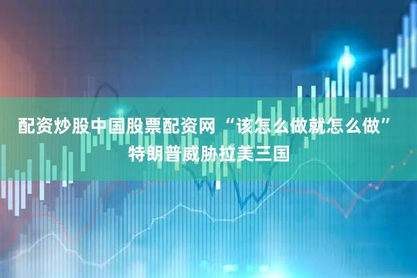 配资炒股中国股票配资网 “该怎么做就怎么做” 特朗普威胁拉美三国