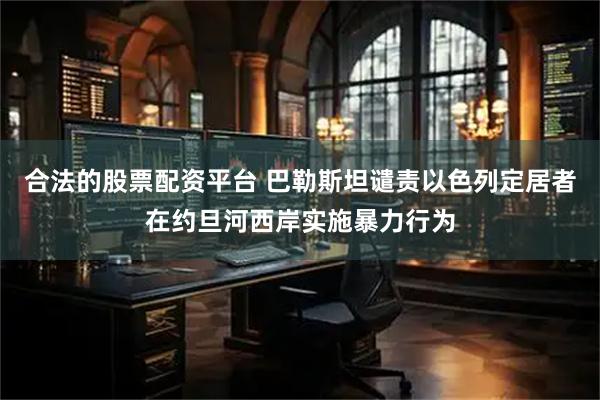 合法的股票配资平台 巴勒斯坦谴责以色列定居者在约旦河西岸实施暴力行为