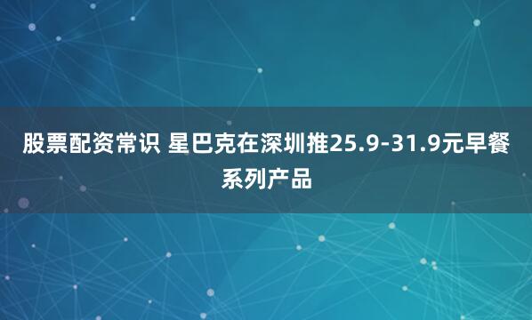 股票配资常识 星巴克在深圳推25.9-31.9元早餐系列产品