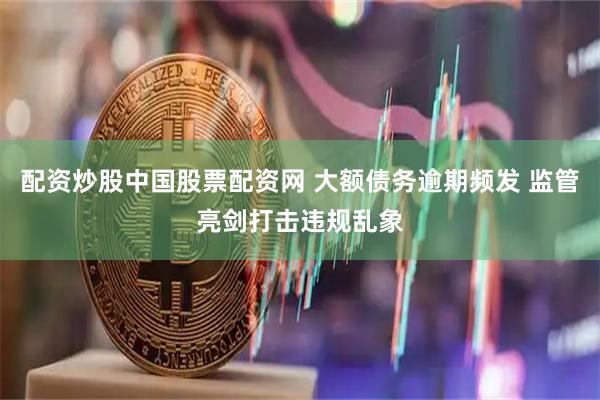 配资炒股中国股票配资网 大额债务逾期频发 监管亮剑打击违规乱象