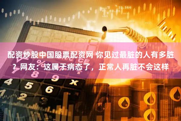 配资炒股中国股票配资网 你见过最脏的人有多脏？网友：这属于病态了，正常人再脏不会这样
