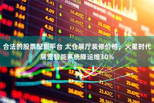 合法的股票配资平台 太仓展厅装修价格，火星时代展览智能系统降运维30%