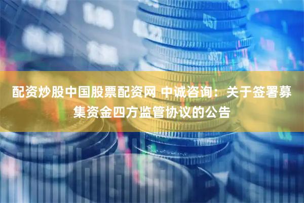 配资炒股中国股票配资网 中诚咨询：关于签署募集资金四方监管协议的公告