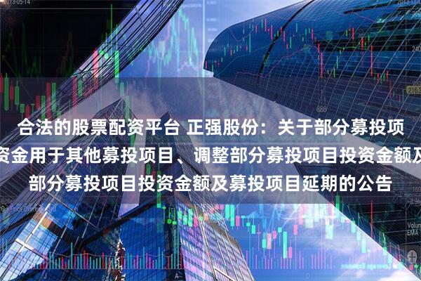 合法的股票配资平台 正强股份：关于部分募投项目结项并将节余募集资金用于其他募投项目、调整部分募投项目投资金额及募投项目延期的公告