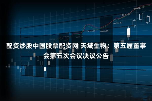 配资炒股中国股票配资网 天域生物：第五届董事会第五次会议决议公告