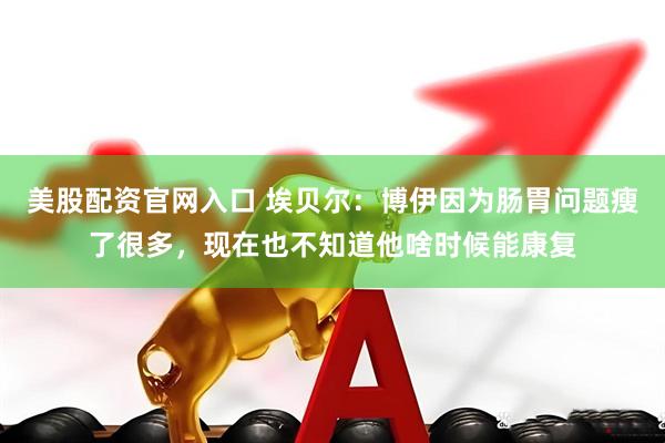 美股配资官网入口 埃贝尔：博伊因为肠胃问题瘦了很多，现在也不知道他啥时候能康复