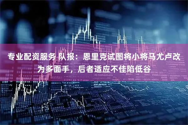 专业配资服务 队报：恩里克试图将小将马尤卢改为多面手，后者适应不佳陷低谷