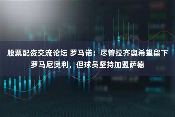 股票配资交流论坛 罗马诺：尽管拉齐奥希望留下罗马尼奥利，但球员坚持加盟萨德