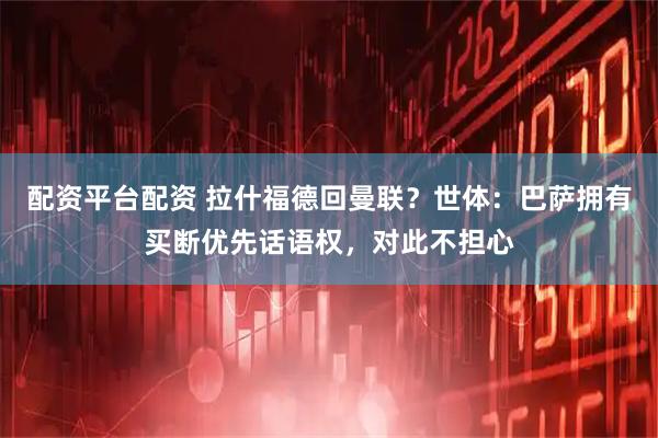 配资平台配资 拉什福德回曼联？世体：巴萨拥有买断优先话语权，对此不担心