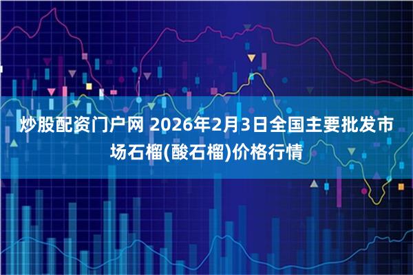 炒股配资门户网 2026年2月3日全国主要批发市场石榴(酸石榴)价格行情