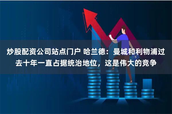 炒股配资公司站点门户 哈兰德：曼城和利物浦过去十年一直占据统治地位，这是伟大的竞争