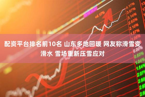 配资平台排名前10名 山东多地回暖 网友称滑雪变滑水 雪场重新压雪应对