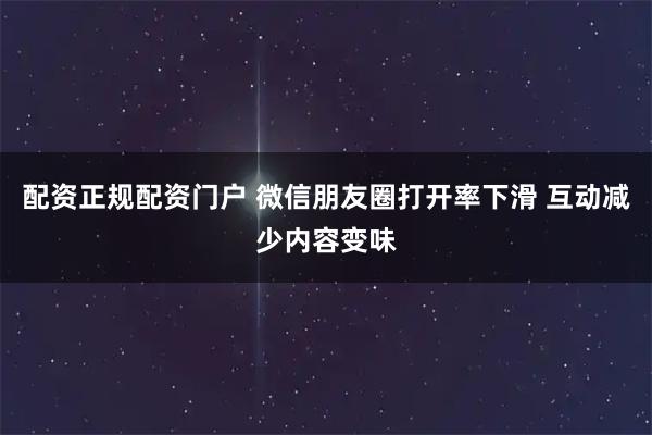 配资正规配资门户 微信朋友圈打开率下滑 互动减少内容变味