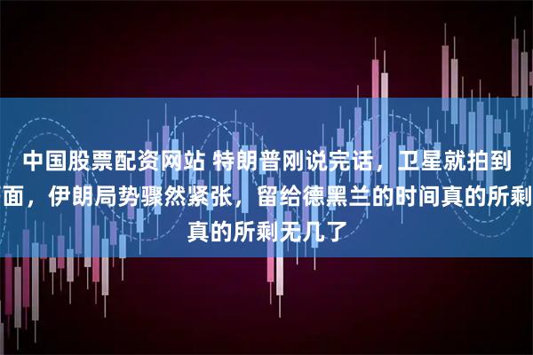 中国股票配资网站 特朗普刚说完话，卫星就拍到异常画面，伊朗局势骤然紧张，留给德黑兰的时间真的所剩无几了