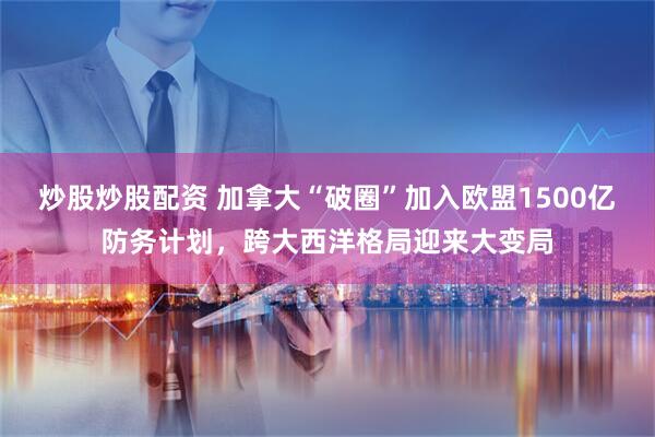 炒股炒股配资 加拿大“破圈”加入欧盟1500亿防务计划，跨大西洋格局迎来大变局