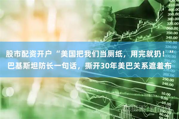 股市配资开户 “美国把我们当厕纸，用完就扔！”巴基斯坦防长一句话，撕开30年美巴关系遮羞布