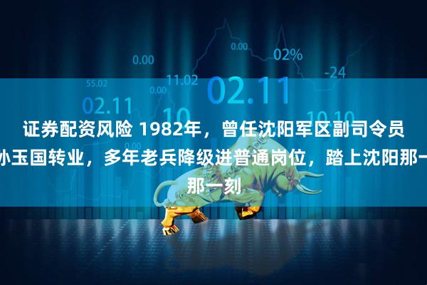 证券配资风险 1982年,曾任沈阳军区副司令员的孙玉国转业,多年老兵降级进普通岗位,踏上沈阳那一刻