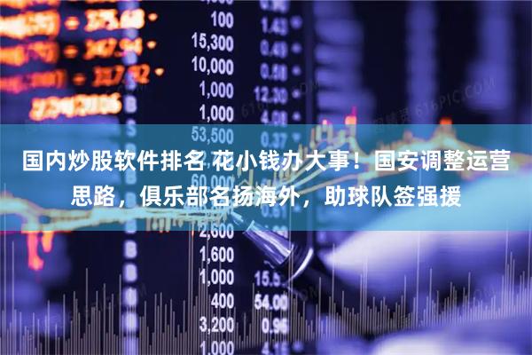 国内炒股软件排名 花小钱办大事！国安调整运营思路，俱乐部名扬海外，助球队签强援