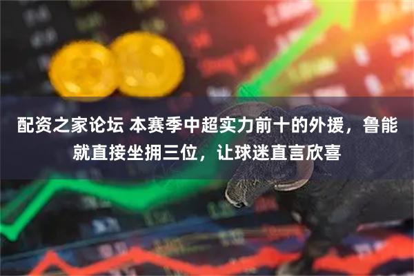 配资之家论坛 本赛季中超实力前十的外援，鲁能就直接坐拥三位，让球迷直言欣喜