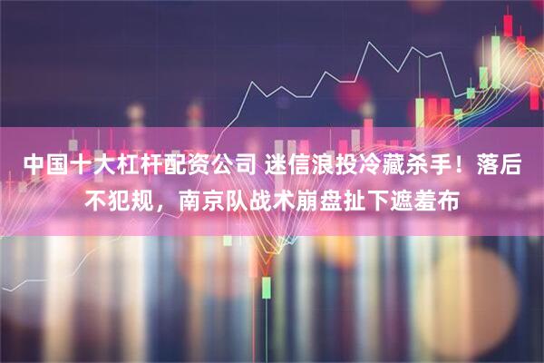 中国十大杠杆配资公司 迷信浪投冷藏杀手！落后不犯规，南京队战术崩盘扯下遮羞布