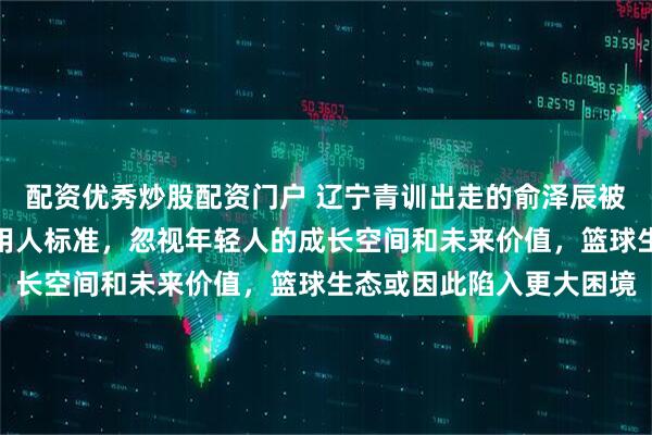 配资优秀炒股配资门户 辽宁青训出走的俞泽辰被边缘化，队伍只看当下用人标准，忽视年轻人的成长空间和未来价值，篮球生态或因此陷入更大困境