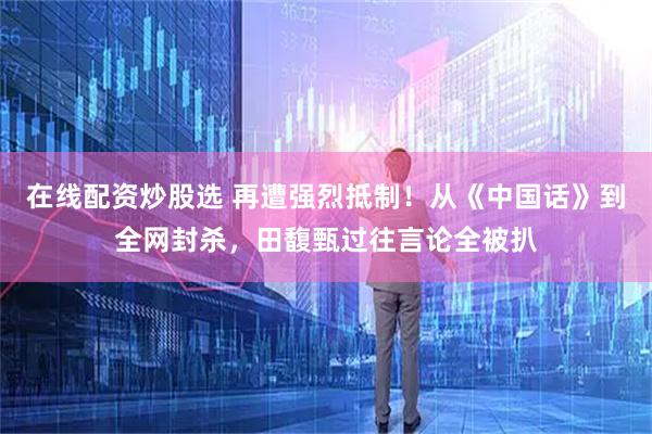 在线配资炒股选 再遭强烈抵制！从《中国话》到全网封杀，田馥甄过往言论全被扒