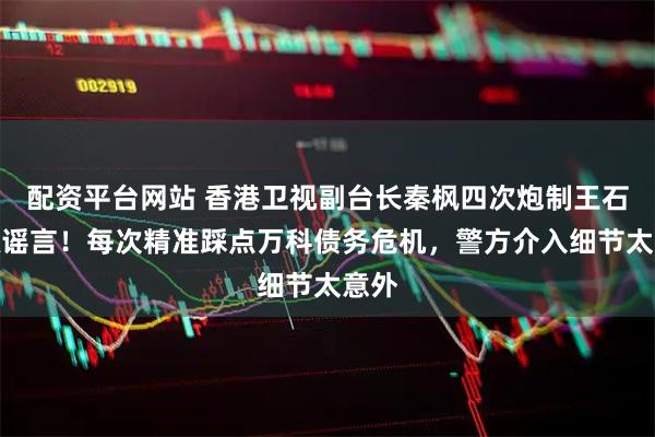 配资平台网站 香港卫视副台长秦枫四次炮制王石被抓谣言！每次精准踩点万科债务危机，警方介入细节太意外