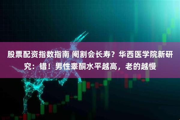 股票配资指数指南 阉割会长寿？华西医学院新研究：错！男性睾酮水平越高，老的越慢