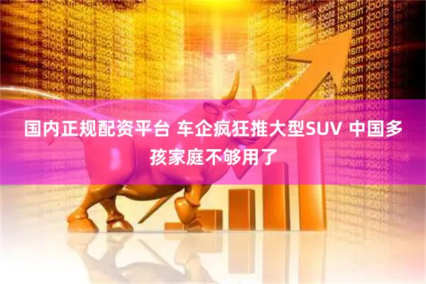国内正规配资平台 车企疯狂推大型SUV 中国多孩家庭不够用了