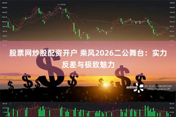 股票网炒股配资开户 乘风2026二公舞台：实力反差与极致魅力