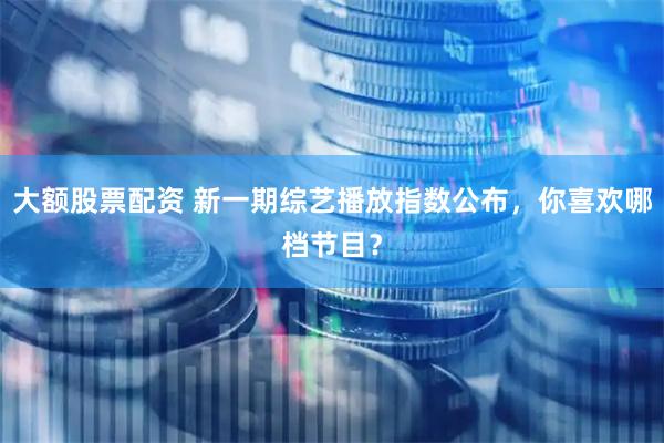 大额股票配资 新一期综艺播放指数公布，你喜欢哪档节目？