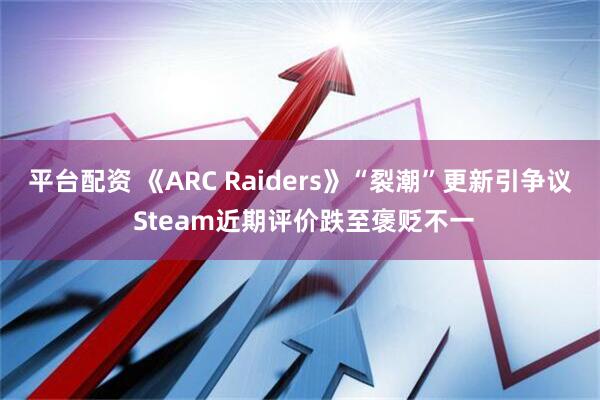 平台配资 《ARC Raiders》“裂潮”更新引争议 Steam近期评价跌至褒贬不一