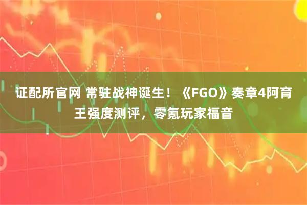 证配所官网 常驻战神诞生！《FGO》奏章4阿育王强度测评，零氪玩家福音