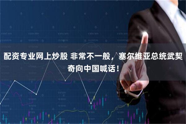 配资专业网上炒股 非常不一般，塞尔维亚总统武契奇向中国喊话！
