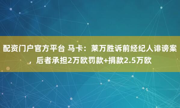 配资门户官方平台 马卡：莱万胜诉前经纪人诽谤案，后者承担2万欧罚款+捐款2.5万欧