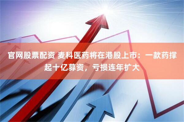 官网股票配资 麦科医药将在港股上市：一款药撑起十亿募资，亏损连年扩大